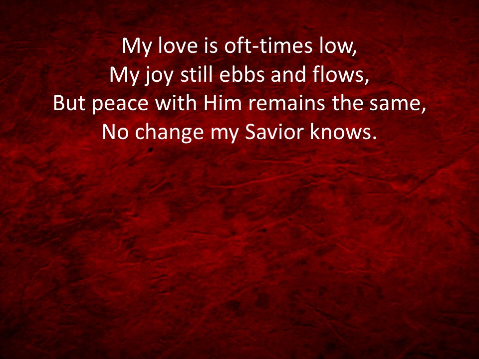 My love is oft-times low, My joy still ebbs and flows, But peace with Him remains the same, No change my Savior knows.