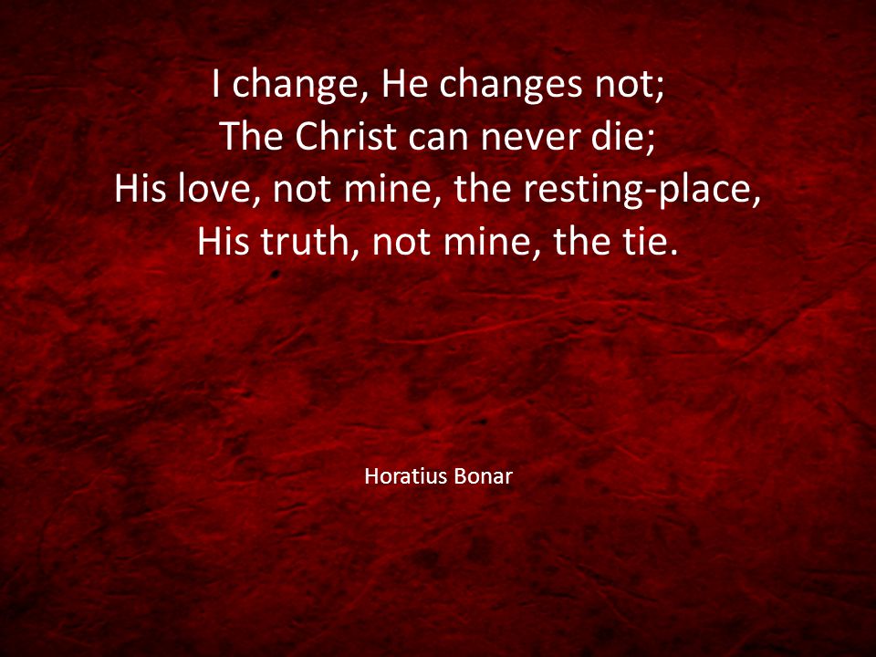 I change, He changes not; The Christ can never die; His love, not mine, the resting-place, His truth, not mine, the tie.