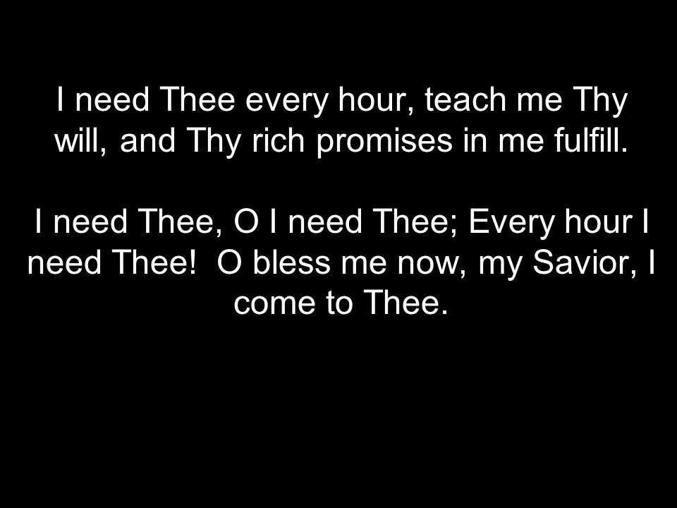 I need Thee every hour, teach me Thy will, and Thy rich promises in me fulfill.