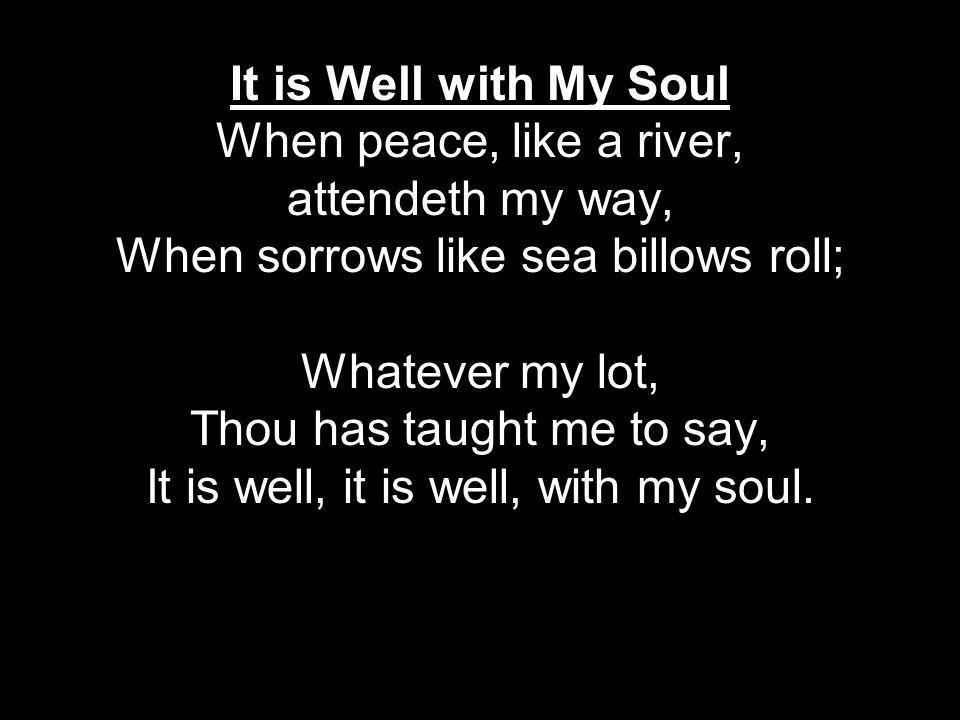 It is Well with My Soul When peace, like a river, attendeth my way, When sorrows like sea billows roll; Whatever my lot, Thou has taught me to say, It is well, it is well, with my soul.