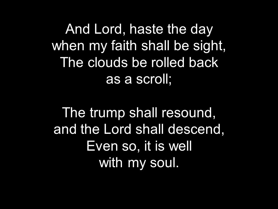 And Lord, haste the day when my faith shall be sight, The clouds be rolled back as a scroll; The trump shall resound, and the Lord shall descend, Even so, it is well with my soul.