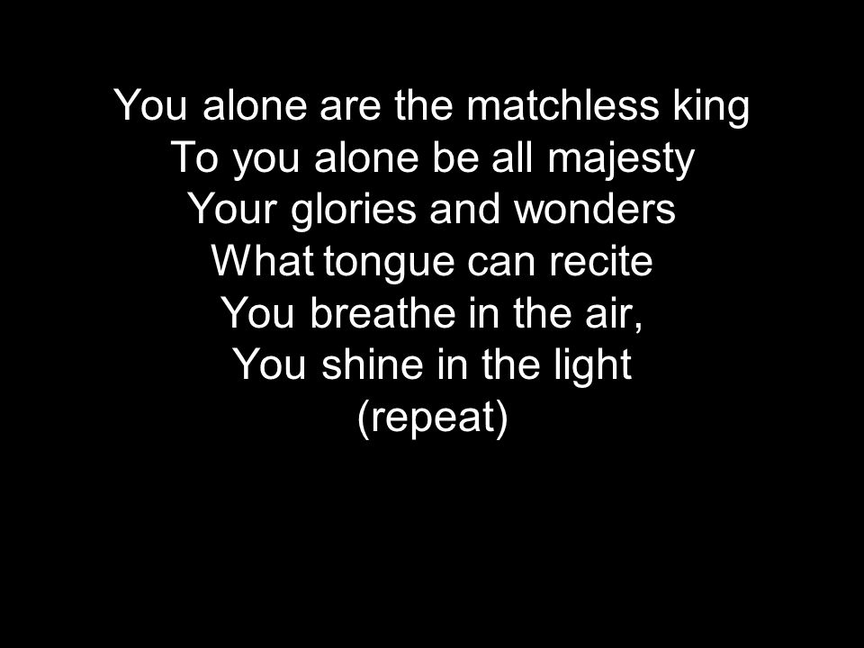 You alone are the matchless king To you alone be all majesty Your glories and wonders What tongue can recite You breathe in the air, You shine in the light (repeat)