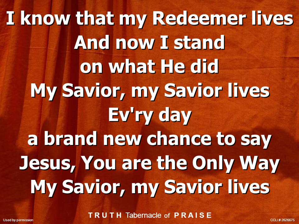 I know that my Redeemer lives And now I stand on what He did My Savior, my Savior lives Ev ry day a brand new chance to say Jesus, You are the Only Way My Savior, my Savior lives I know that my Redeemer lives And now I stand on what He did My Savior, my Savior lives Ev ry day a brand new chance to say Jesus, You are the Only Way My Savior, my Savior lives T R U T H Tabernacle of P R A I S E Used by permission CCLI #