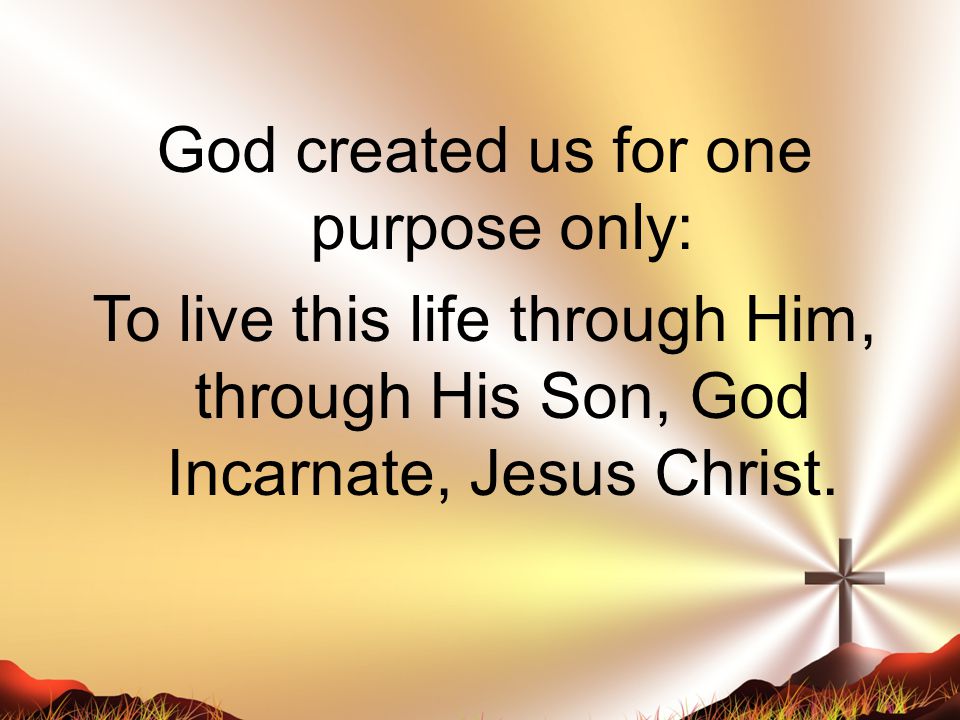 God created us for one purpose only: To live this life through Him, through His Son, God Incarnate, Jesus Christ.