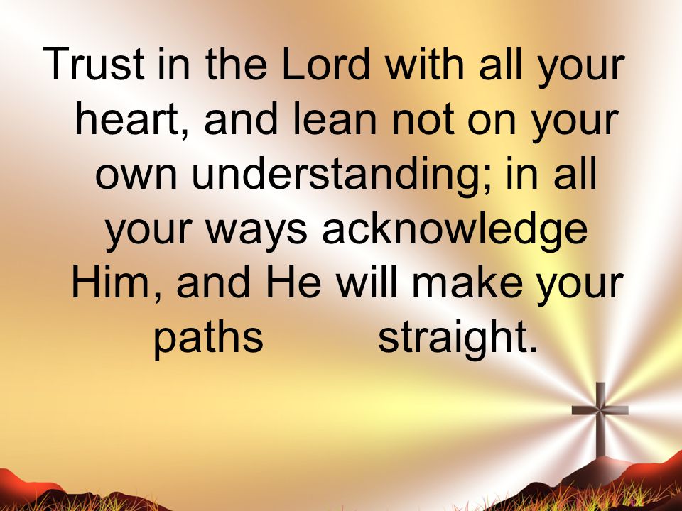Trust in the Lord with all your heart, and lean not on your own understanding; in all your ways acknowledge Him, and He will make your paths straight.