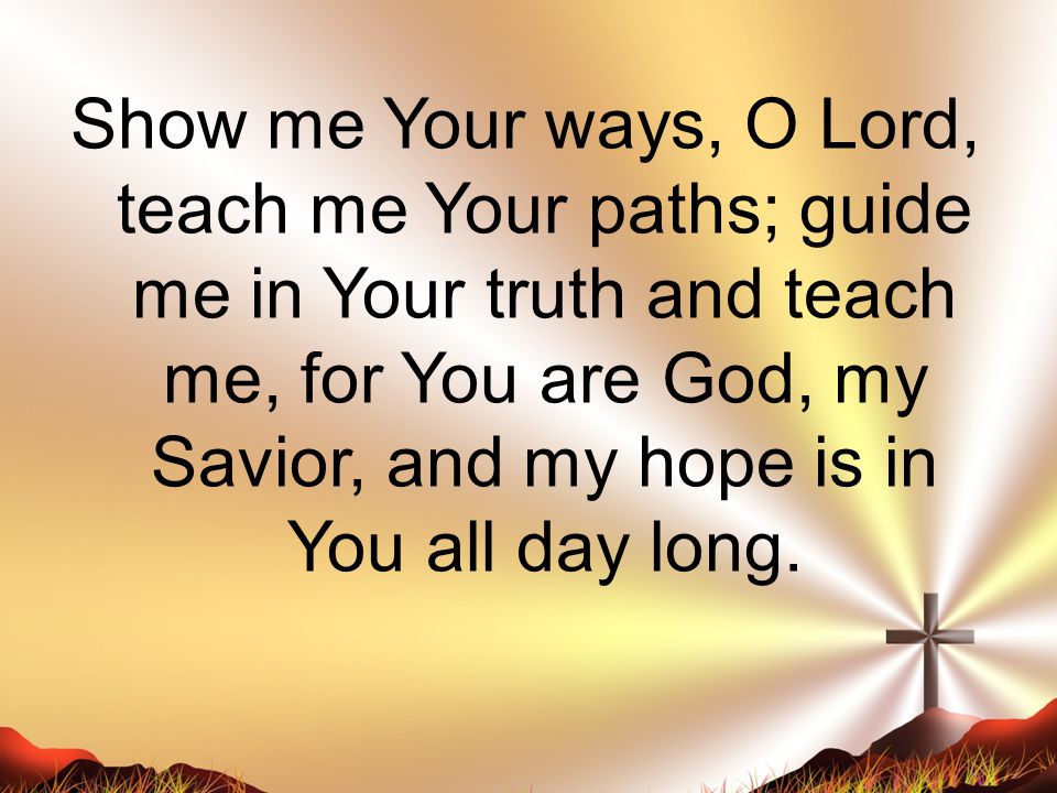 Show me Your ways, O Lord, teach me Your paths; guide me in Your truth and teach me, for You are God, my Savior, and my hope is in You all day long.