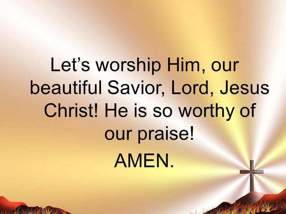 Let’s worship Him, our beautiful Savior, Lord, Jesus Christ! He is so worthy of our praise! AMEN.