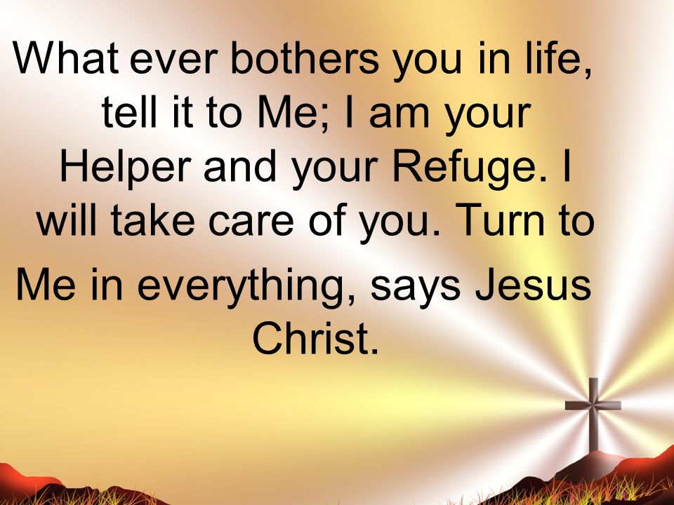 What ever bothers you in life, tell it to Me; I am your Helper and your Refuge.