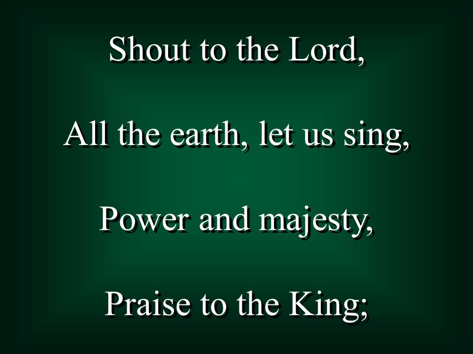 Shout to the Lord, All the earth, let us sing, Power and majesty, Praise to the King; Shout to the Lord, All the earth, let us sing, Power and majesty, Praise to the King;