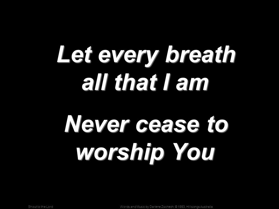 Words and Music by Darlene Zschech; © 1993, Hillsongs AustraliaShout to the Lord Let every breath all that I am Let every breath all that I am Never cease to worship You Never cease to worship You