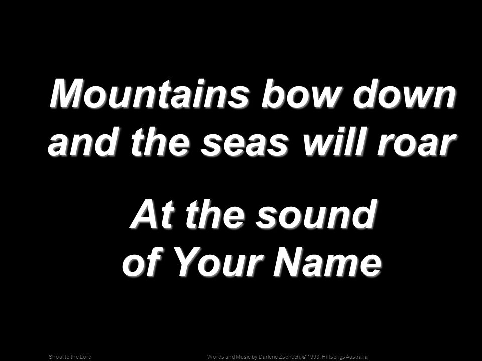 Words and Music by Darlene Zschech; © 1993, Hillsongs AustraliaShout to the Lord Mountains bow down and the seas will roar Mountains bow down and the seas will roar At the sound of Your Name At the sound of Your Name