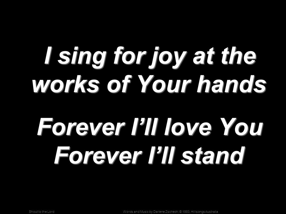 Words and Music by Darlene Zschech; © 1993, Hillsongs AustraliaShout to the Lord I sing for joy at the works of Your hands I sing for joy at the works of Your hands Forever I’ll love You Forever I’ll stand Forever I’ll love You Forever I’ll stand