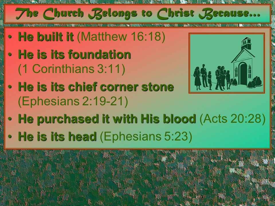 The Church Belongs to Christ Because… He built itHe built it (Matthew 16:18) He is its foundationHe is its foundation (1 Corinthians 3:11) He is its chief corner stoneHe is its chief corner stone (Ephesians 2:19-21) He purchased it with His bloodHe purchased it with His blood (Acts 20:28) He is its headHe is its head (Ephesians 5:23)