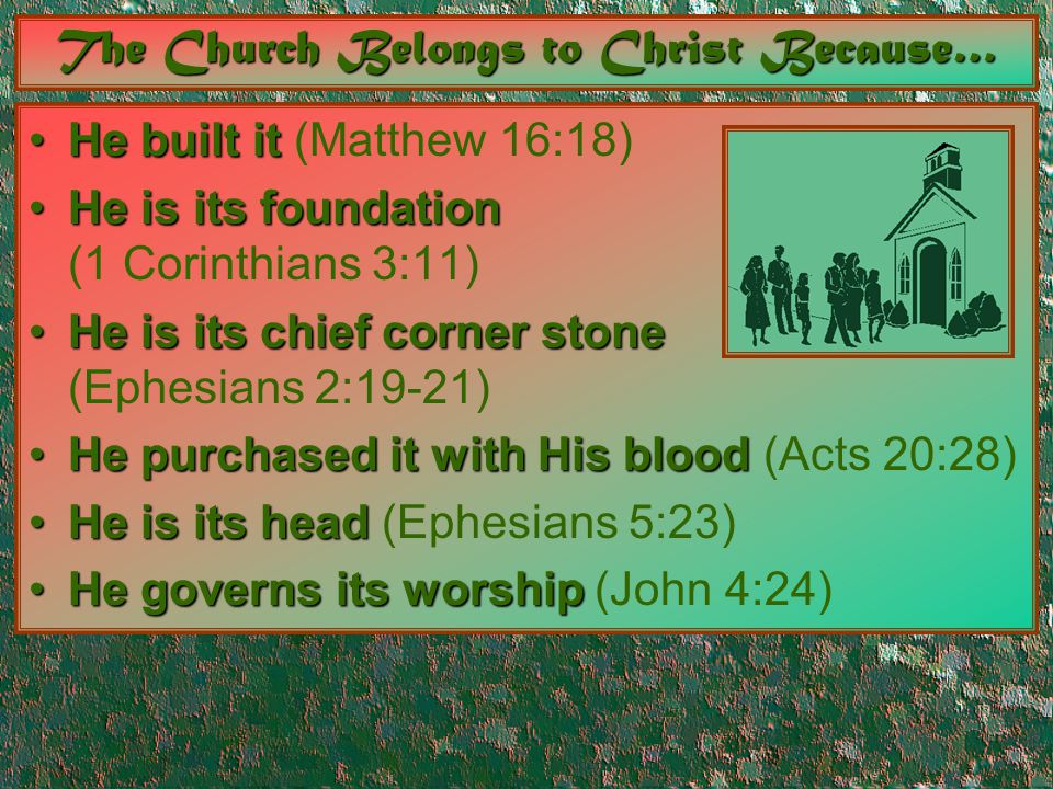 The Church Belongs to Christ Because… He built itHe built it (Matthew 16:18) He is its foundationHe is its foundation (1 Corinthians 3:11) He is its chief corner stoneHe is its chief corner stone (Ephesians 2:19-21) He purchased it with His bloodHe purchased it with His blood (Acts 20:28) He is its headHe is its head (Ephesians 5:23) He governs its worshipHe governs its worship (John 4:24)