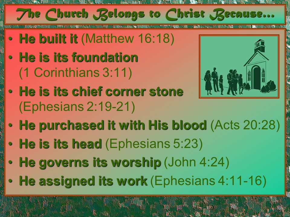 The Church Belongs to Christ Because… He built itHe built it (Matthew 16:18) He is its foundationHe is its foundation (1 Corinthians 3:11) He is its chief corner stoneHe is its chief corner stone (Ephesians 2:19-21) He purchased it with His bloodHe purchased it with His blood (Acts 20:28) He is its headHe is its head (Ephesians 5:23) He governs its worshipHe governs its worship (John 4:24) He assigned its workHe assigned its work (Ephesians 4:11-16)