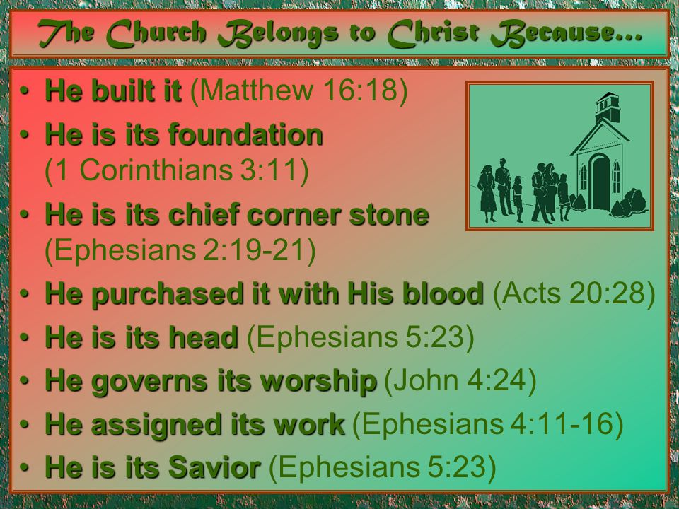 The Church Belongs to Christ Because… He built itHe built it (Matthew 16:18) He is its foundationHe is its foundation (1 Corinthians 3:11) He is its chief corner stoneHe is its chief corner stone (Ephesians 2:19-21) He purchased it with His bloodHe purchased it with His blood (Acts 20:28) He is its headHe is its head (Ephesians 5:23) He governs its worshipHe governs its worship (John 4:24) He assigned its workHe assigned its work (Ephesians 4:11-16) He is its SaviorHe is its Savior (Ephesians 5:23)