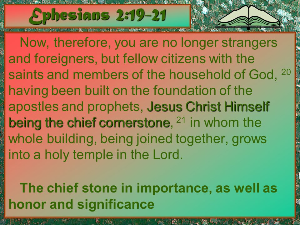 Ephesians 2:19-21 Jesus Christ Himself being the chief cornerstone Now, therefore, you are no longer strangers and foreigners, but fellow citizens with the saints and members of the household of God, 20 having been built on the foundation of the apostles and prophets, Jesus Christ Himself being the chief cornerstone, 21 in whom the whole building, being joined together, grows into a holy temple in the Lord.