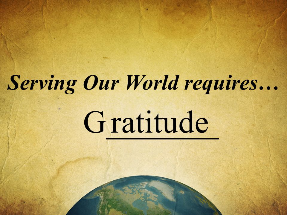 Serving Our World requires… G_______ ratitude
