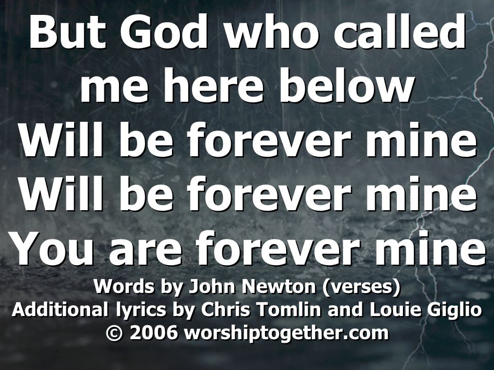 But God who called me here below Will be forever mine You are forever mine Words by John Newton (verses) Additional lyrics by Chris Tomlin and Louie Giglio © 2006 worshiptogether.com But God who called me here below Will be forever mine You are forever mine Words by John Newton (verses) Additional lyrics by Chris Tomlin and Louie Giglio © 2006 worshiptogether.com