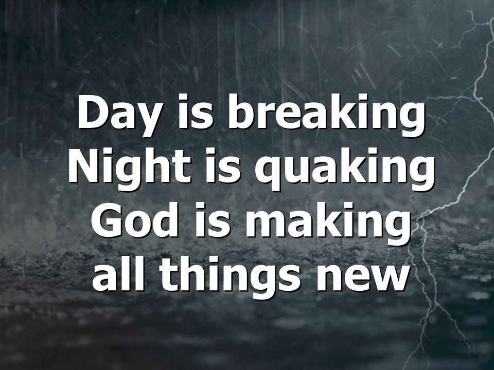 Day is breaking Night is quaking God is making all things new