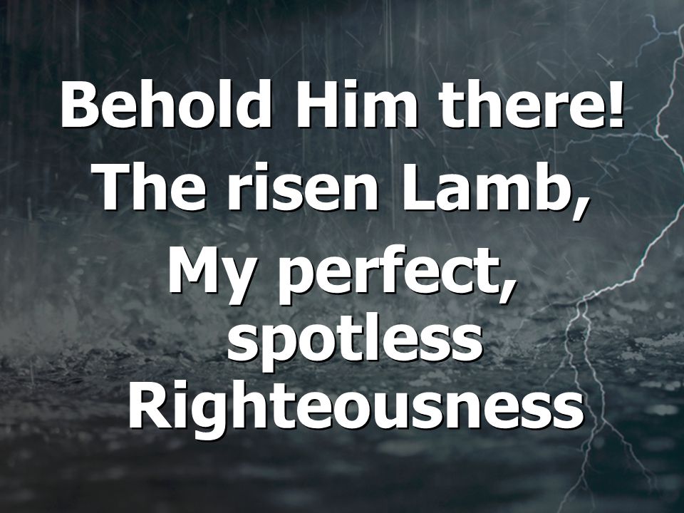 Behold Him there. The risen Lamb, My perfect, spotless Righteousness Behold Him there.