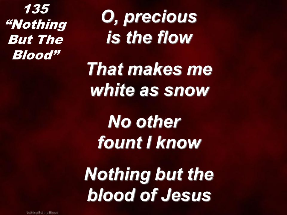 Nothing But the Blood O, precious is the flow O, precious is the flow That makes me white as snow That makes me white as snow No other fount I know Nothing but the blood of Jesus Nothing but the blood of Jesus 135 Nothing But The Blood