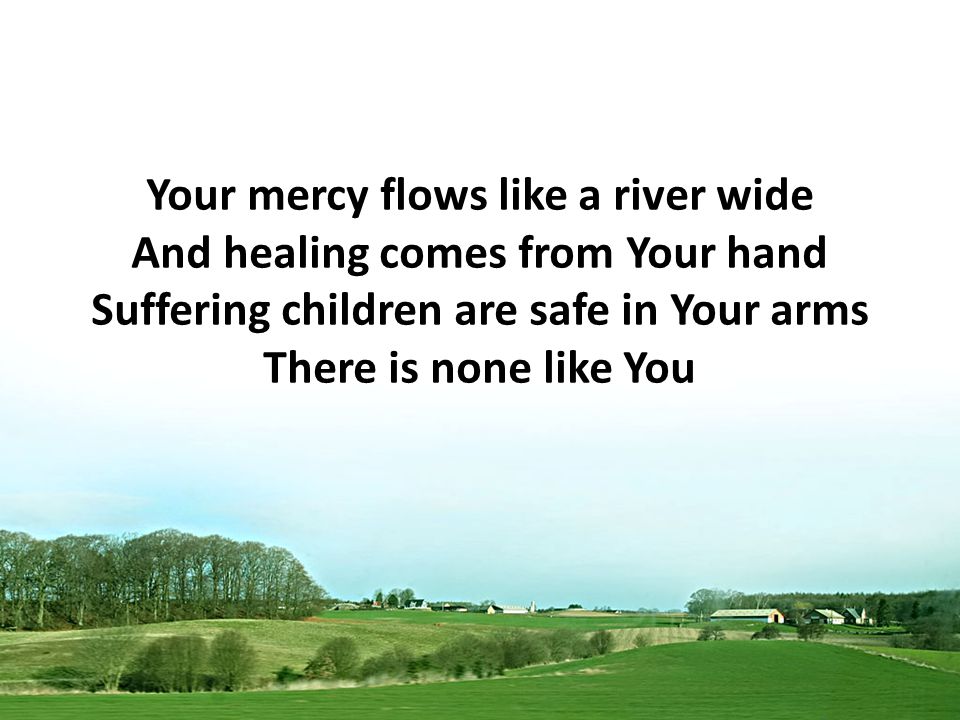 Your mercy flows like a river wide And healing comes from Your hand Suffering children are safe in Your arms There is none like You