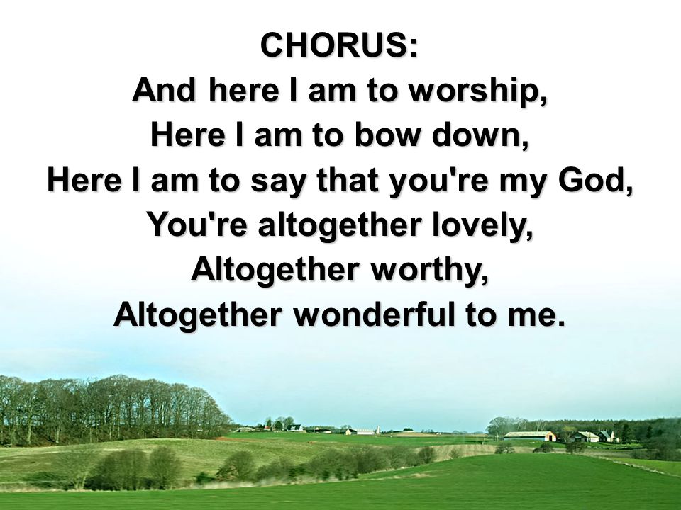 CHORUS: And here I am to worship, Here I am to bow down, Here I am to say that you re my God, You re altogether lovely, Altogether worthy, Altogether wonderful to me.