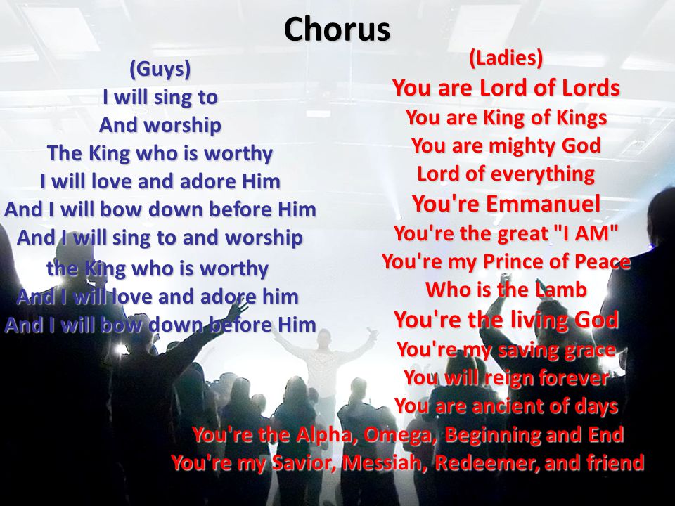 Chorus (Guys) I will sing to And worship The King who is worthy I will love and adore Him And I will bow down before Him And I will sing to and worship the King who is worthy And I will love and adore him And I will bow down before Him (Ladies) You are Lord of Lords You are King of Kings You are mighty God Lord of everything You re Emmanuel You re the great I AM You re my Prince of Peace Who is the Lamb You re the living God You re my saving grace You will reign forever You are ancient of days You re the Alpha, Omega, Beginning and End You re my Savior, Messiah, Redeemer, and friend