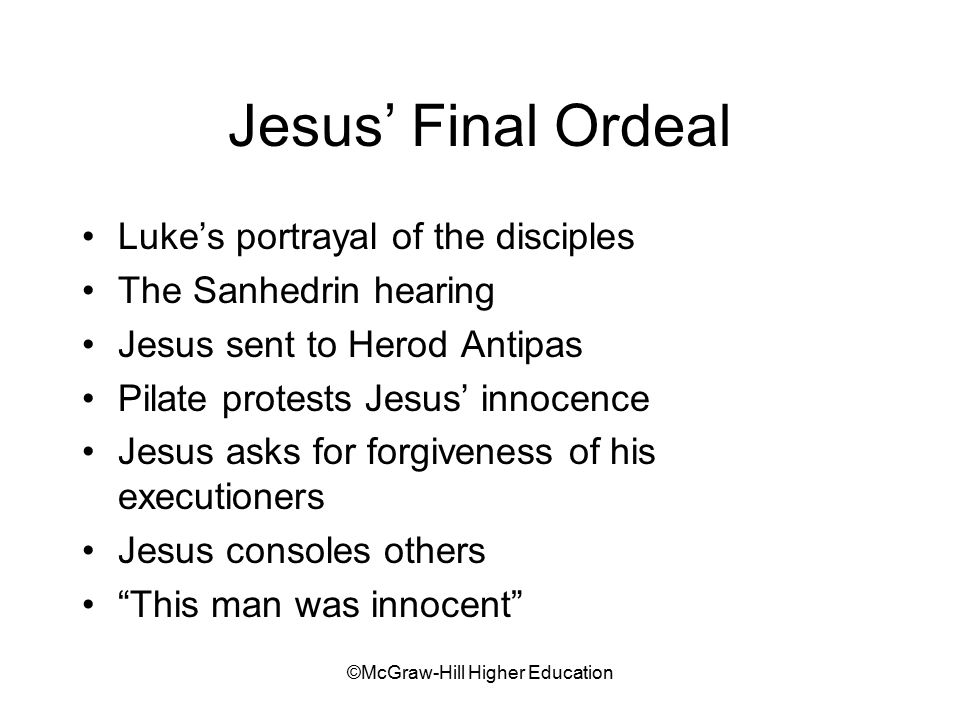 ©McGraw-Hill Higher Education Jesus’ Final Ordeal Luke’s portrayal of the disciples The Sanhedrin hearing Jesus sent to Herod Antipas Pilate protests Jesus’ innocence Jesus asks for forgiveness of his executioners Jesus consoles others This man was innocent