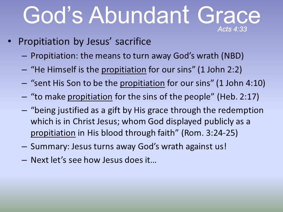 Propitiation by Jesus’ sacrifice – Propitiation: the means to turn away God’s wrath (NBD) – He Himself is the propitiation for our sins (1 John 2:2) – sent His Son to be the propitiation for our sins (1 John 4:10) – to make propitiation for the sins of the people (Heb.