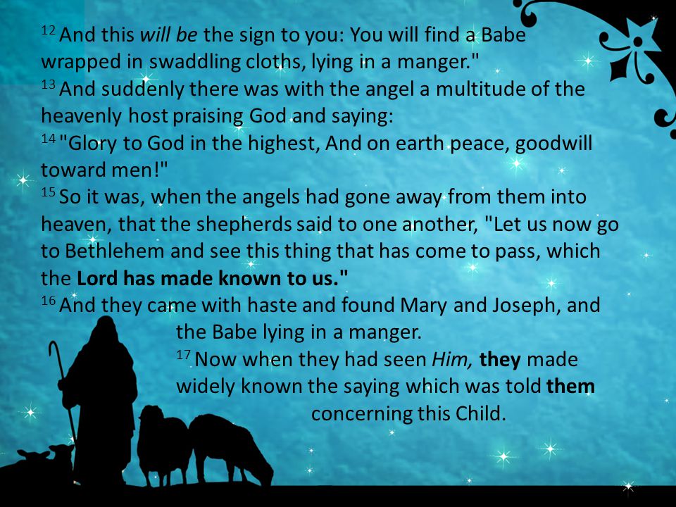 12 And this will be the sign to you: You will find a Babe wrapped in swaddling cloths, lying in a manger. 13 And suddenly there was with the angel a multitude of the heavenly host praising God and saying: 14 Glory to God in the highest, And on earth peace, goodwill toward men! 15 So it was, when the angels had gone away from them into heaven, that the shepherds said to one another, Let us now go to Bethlehem and see this thing that has come to pass, which the Lord has made known to us. 16 And they came with haste and found Mary and Joseph, and the Babe lying in a manger.