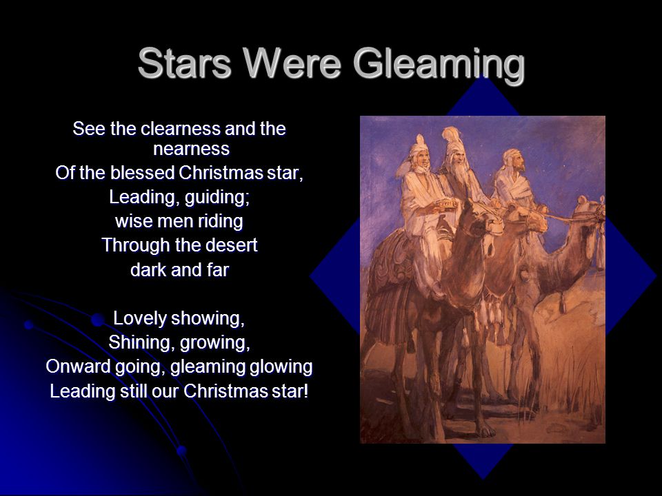 Stars Were Gleaming See the clearness and the nearness Of the blessed Christmas star, Leading, guiding; wise men riding Through the desert dark and far Lovely showing, Shining, growing, Onward going, gleaming glowing Leading still our Christmas star!