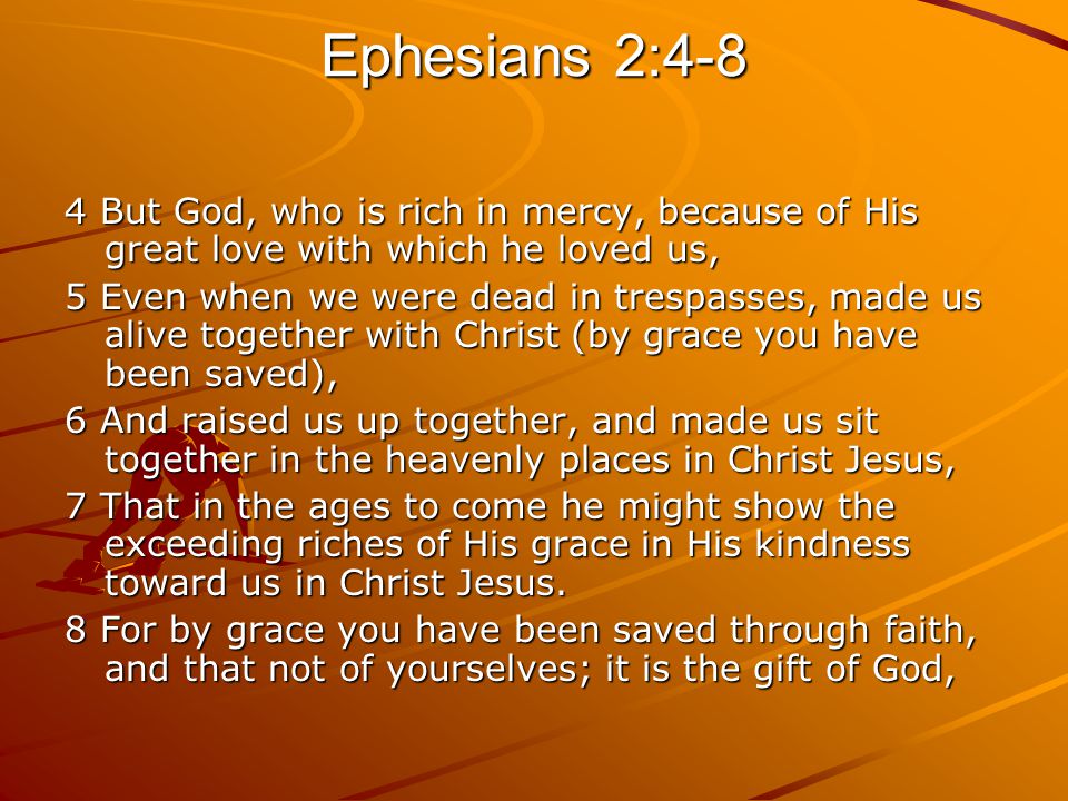 Ephesians 2:4-8 4 But God, who is rich in mercy, because of His great love with which he loved us, 5 Even when we were dead in trespasses, made us alive together with Christ (by grace you have been saved), 6 And raised us up together, and made us sit together in the heavenly places in Christ Jesus, 7 That in the ages to come he might show the exceeding riches of His grace in His kindness toward us in Christ Jesus.