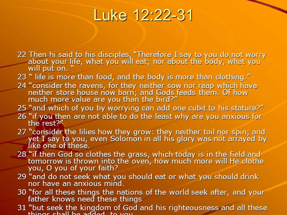Luke 12: Then hi said to his disciples, Therefore I say to you do not worry about your life, what you will eat; nor about the body, what you will put on.