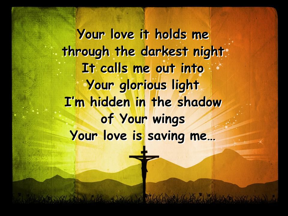 Your love it holds me through the darkest night It calls me out into Your glorious light I’m hidden in the shadow of Your wings Your love is saving me… Your love it holds me through the darkest night It calls me out into Your glorious light I’m hidden in the shadow of Your wings Your love is saving me…