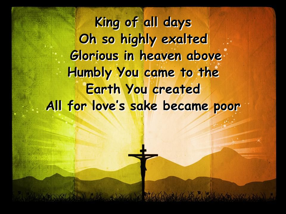 King of all days Oh so highly exalted Glorious in heaven above Humbly You came to the Earth You created All for love’s sake became poor King of all days Oh so highly exalted Glorious in heaven above Humbly You came to the Earth You created All for love’s sake became poor