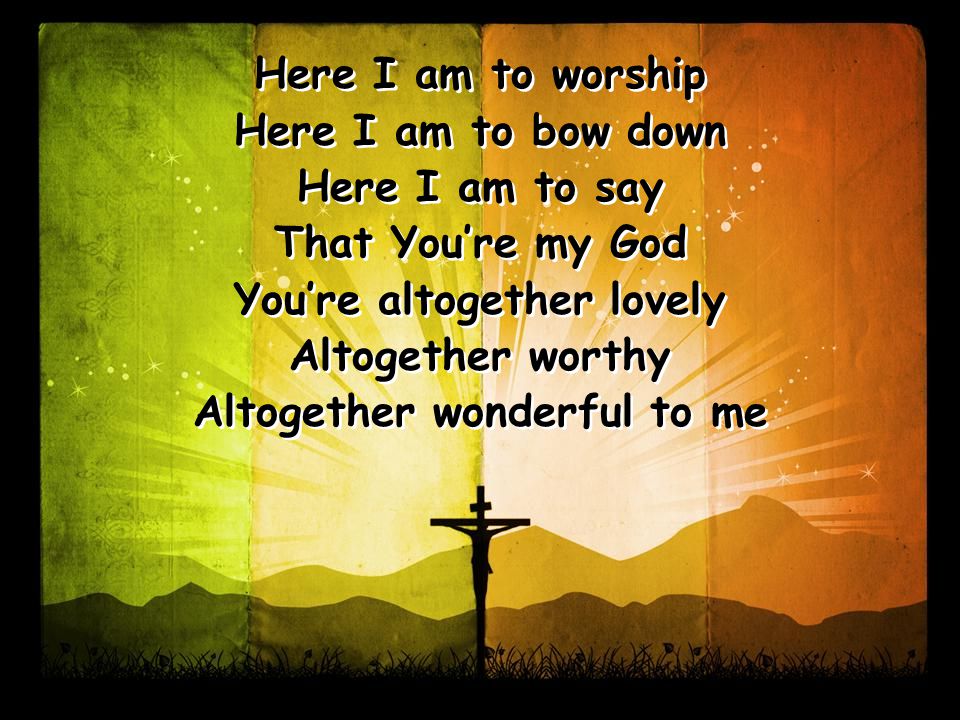 Here I am to worship Here I am to bow down Here I am to say That You’re my God You’re altogether lovely Altogether worthy Altogether wonderful to me Here I am to worship Here I am to bow down Here I am to say That You’re my God You’re altogether lovely Altogether worthy Altogether wonderful to me