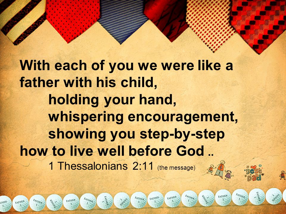 With each of you we were like a father with his child, holding your hand, whispering encouragement, showing you step-by-step how to live well before God..