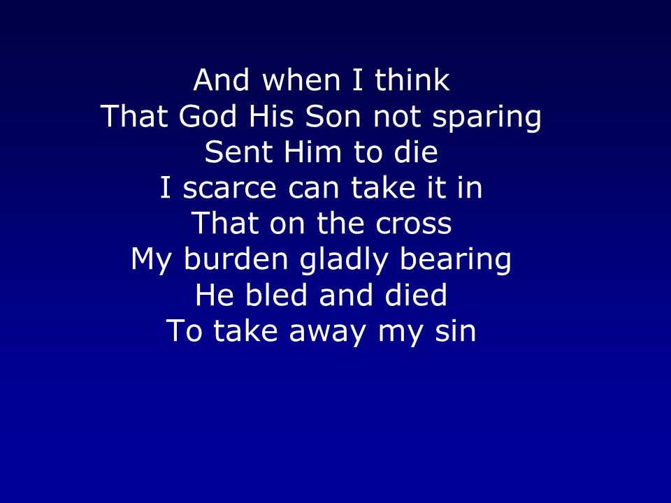 And when I think That God His Son not sparing Sent Him to die I scarce can take it in That on the cross My burden gladly bearing He bled and died To take away my sin