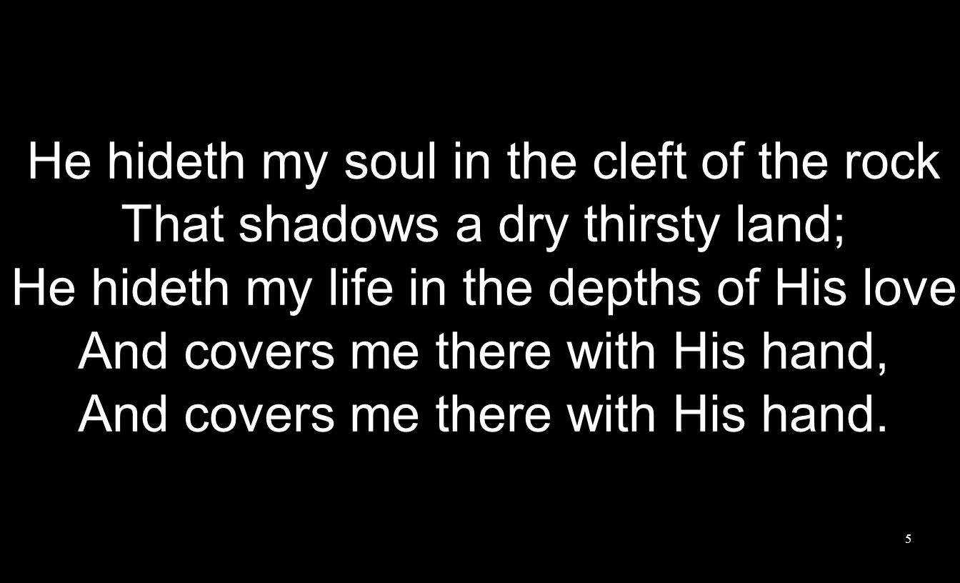 He hideth my soul in the cleft of the rock That shadows a dry thirsty land; He hideth my life in the depths of His love And covers me there with His hand, And covers me there with His hand.