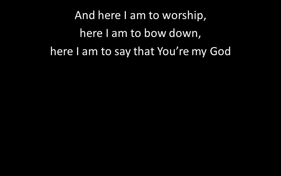And here I am to worship, here I am to bow down, here I am to say that You’re my God