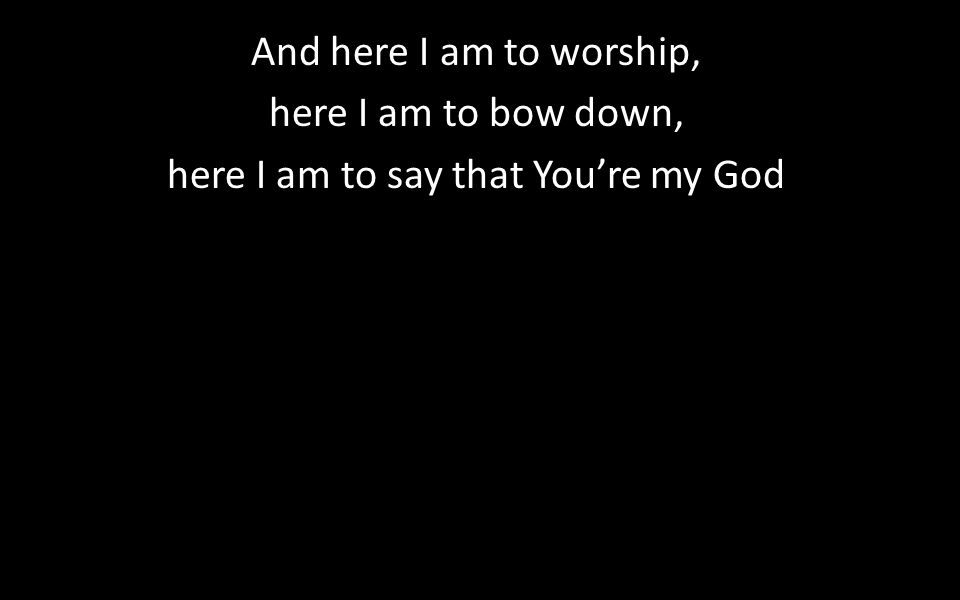 And here I am to worship, here I am to bow down, here I am to say that You’re my God