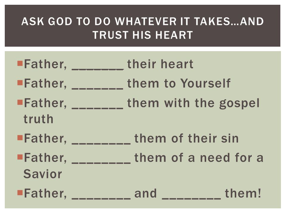  Father, _______ their heart  Father, _______ them to Yourself  Father, _______ them with the gospel truth  Father, ________ them of their sin  Father, ________ them of a need for a Savior  Father, ________ and ________ them.