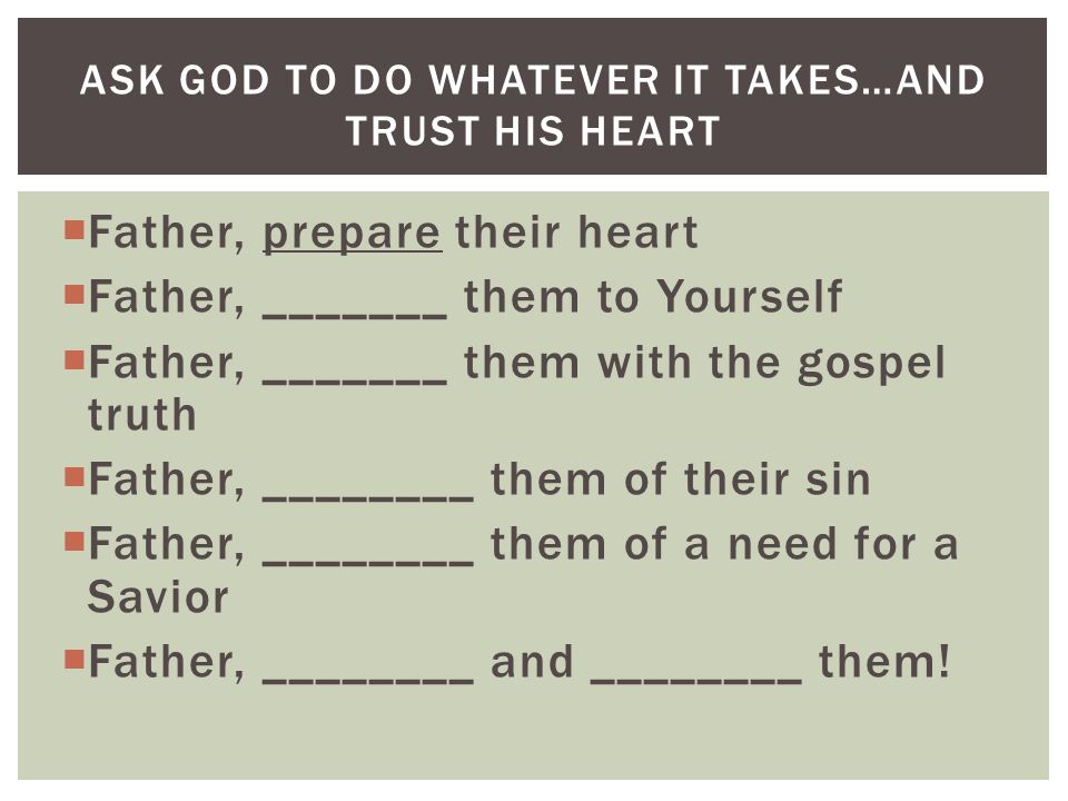  Father, prepare their heart  Father, _______ them to Yourself  Father, _______ them with the gospel truth  Father, ________ them of their sin  Father, ________ them of a need for a Savior  Father, ________ and ________ them.