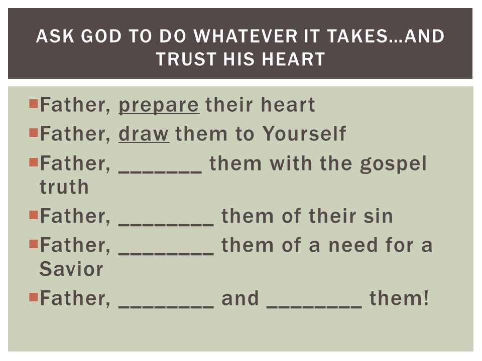  Father, prepare their heart  Father, draw them to Yourself  Father, _______ them with the gospel truth  Father, ________ them of their sin  Father, ________ them of a need for a Savior  Father, ________ and ________ them.