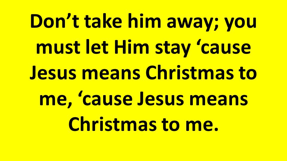 Don’t take him away; you must let Him stay ‘cause Jesus means Christmas to me, ‘cause Jesus means Christmas to me.