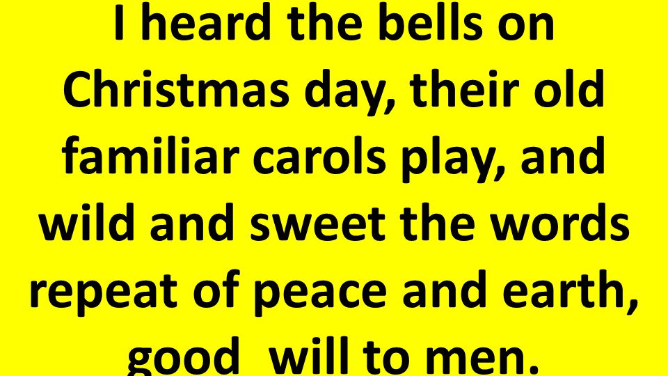 I heard the bells on Christmas day, their old familiar carols play, and wild and sweet the words repeat of peace and earth, good will to men.