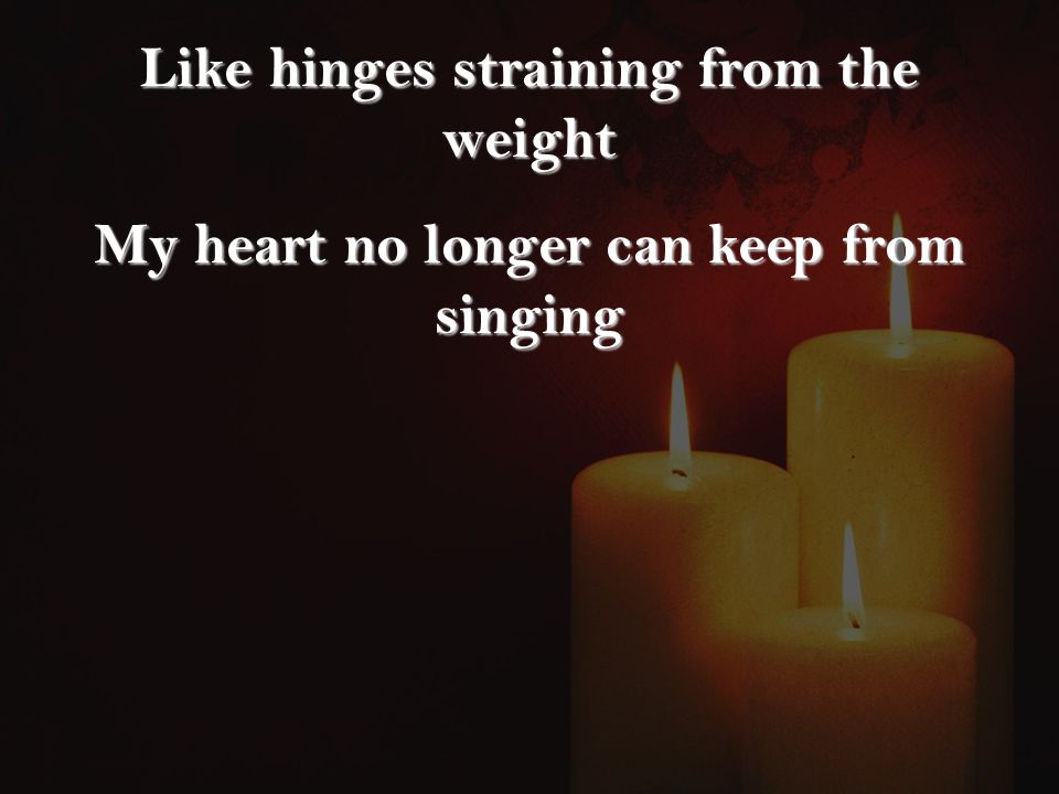 Like hinges straining from the weight My heart no longer can keep from singing