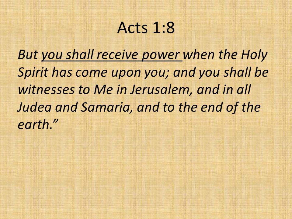 Acts 1:8 But you shall receive power when the Holy Spirit has come upon you; and you shall be witnesses to Me in Jerusalem, and in all Judea and Samaria, and to the end of the earth.